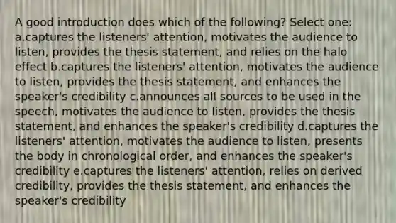 A good introduction does which of the following? Select one: a.captures the listeners' attention, motivates the audience to listen, provides the thesis statement, and relies on the halo effect b.captures the listeners' attention, motivates the audience to listen, provides the thesis statement, and enhances the speaker's credibility c.announces all sources to be used in the speech, motivates the audience to listen, provides the thesis statement, and enhances the speaker's credibility d.captures the listeners' attention, motivates the audience to listen, presents the body in chronological order, and enhances the speaker's credibility e.captures the listeners' attention, relies on derived credibility, provides the thesis statement, and enhances the speaker's credibility