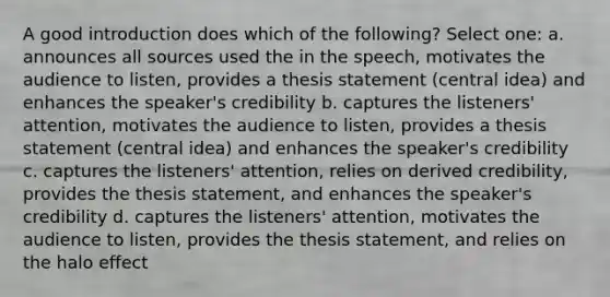 A good introduction does which of the following? Select one: a. announces all sources used the in the speech, motivates the audience to listen, provides a thesis statement (central idea) and enhances the speaker's credibility b. captures the listeners' attention, motivates the audience to listen, provides a thesis statement (central idea) and enhances the speaker's credibility c. captures the listeners' attention, relies on derived credibility, provides the thesis statement, and enhances the speaker's credibility d. captures the listeners' attention, motivates the audience to listen, provides the thesis statement, and relies on the halo effect