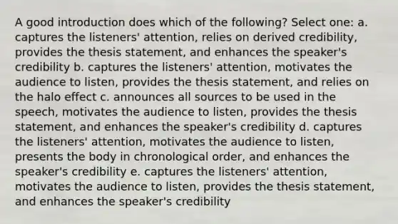 A good introduction does which of the following? Select one: a. captures the listeners' attention, relies on derived credibility, provides the thesis statement, and enhances the speaker's credibility b. captures the listeners' attention, motivates the audience to listen, provides the thesis statement, and relies on the halo effect c. announces all sources to be used in the speech, motivates the audience to listen, provides the thesis statement, and enhances the speaker's credibility d. captures the listeners' attention, motivates the audience to listen, presents the body in chronological order, and enhances the speaker's credibility e. captures the listeners' attention, motivates the audience to listen, provides the thesis statement, and enhances the speaker's credibility