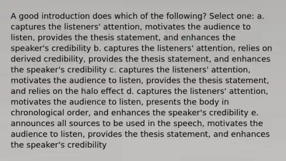 A good introduction does which of the following? Select one: a. captures the listeners' attention, motivates the audience to listen, provides the thesis statement, and enhances the speaker's credibility b. captures the listeners' attention, relies on derived credibility, provides the thesis statement, and enhances the speaker's credibility c. captures the listeners' attention, motivates the audience to listen, provides the thesis statement, and relies on the halo effect d. captures the listeners' attention, motivates the audience to listen, presents the body in chronological order, and enhances the speaker's credibility e. announces all sources to be used in the speech, motivates the audience to listen, provides the thesis statement, and enhances the speaker's credibility