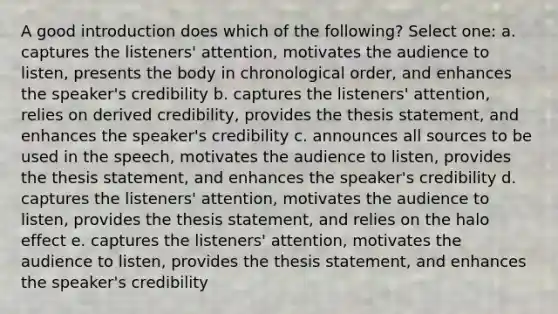 A good introduction does which of the following? Select one: a. captures the listeners' attention, motivates the audience to listen, presents the body in chronological order, and enhances the speaker's credibility b. captures the listeners' attention, relies on derived credibility, provides the thesis statement, and enhances the speaker's credibility c. announces all sources to be used in the speech, motivates the audience to listen, provides the thesis statement, and enhances the speaker's credibility d. captures the listeners' attention, motivates the audience to listen, provides the thesis statement, and relies on the halo effect e. captures the listeners' attention, motivates the audience to listen, provides the thesis statement, and enhances the speaker's credibility