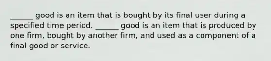 ​______ good is an item that is bought by its final user during a specified time period. ​______ good is an item that is produced by one​ firm, bought by another​ firm, and used as a component of a final good or service.