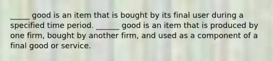 _____ good is an item that is bought by its final user during a specified time period. ​______ good is an item that is produced by one​ firm, bought by another​ firm, and used as a component of a final good or service.