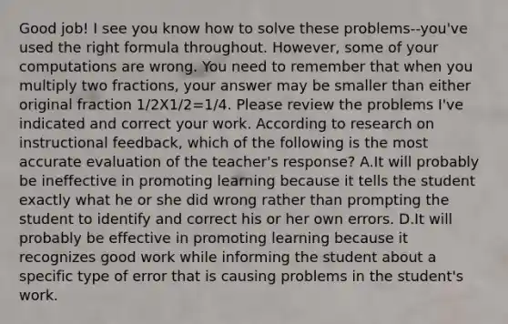 Good job! I see you know how to solve these problems--you've used the right formula throughout. However, some of your computations are wrong. You need to remember that when you multiply two fractions, your answer may be smaller than either original fraction 1/2X1/2=1/4. Please review the problems I've indicated and correct your work. According to research on instructional feedback, which of the following is the most accurate evaluation of the teacher's response? A.It will probably be ineffective in promoting learning because it tells the student exactly what he or she did wrong rather than prompting the student to identify and correct his or her own errors. D.It will probably be effective in promoting learning because it recognizes good work while informing the student about a specific type of error that is causing problems in the student's work.