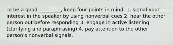 To be a good _________, keep four points in mind: 1. signal your interest in the speaker by using nonverbal cues 2. hear the other person out before responding 3. engage in active listening (clarifying and paraphrasing) 4. pay attention to the other person's nonverbal signals.