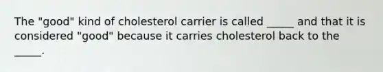 The "good" kind of cholesterol carrier is called _____ and that it is considered "good" because it carries cholesterol back to the _____.