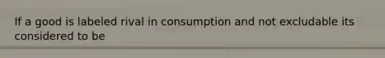 If a good is labeled rival in consumption and not excludable its considered to be