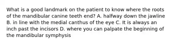 What is a good landmark on the patient to know where the roots of the mandibular canine teeth end? A. halfway down the jawline B. in line with the medial canthus of the eye C. It is always an inch past the incisors D. where you can palpate the beginning of the mandibular symphysis