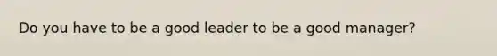 Do you have to be a good leader to be a good manager?