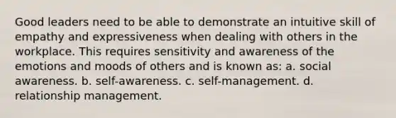 Good leaders need to be able to demonstrate an intuitive skill of empathy and expressiveness when dealing with others in the workplace. This requires sensitivity and awareness of the emotions and moods of others and is known as: a. social awareness. b. self-awareness. c. self-management. d. relationship management.