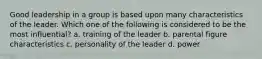 Good leadership in a group is based upon many characteristics of the leader. Which one of the following is considered to be the most influential? a. training of the leader b. parental figure characteristics c. personality of the leader d. power