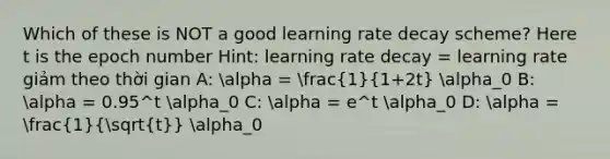 Which of these is NOT a good learning rate decay scheme? Here t is the epoch number Hint: learning rate decay = learning rate giảm theo thời gian A: alpha = (1)/(1+2t) alpha_0 B: alpha = 0.95^t alpha_0 C: alpha = e^t alpha_0 D: alpha = (1)/(sqrt(t)) alpha_0