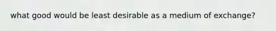 what good would be least desirable as a medium of exchange?