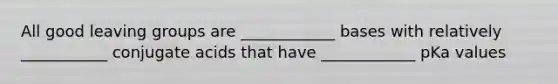 All good leaving groups are ____________ bases with relatively ___________ conjugate acids that have ____________ pKa values
