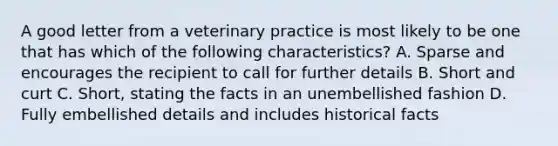 A good letter from a veterinary practice is most likely to be one that has which of the following characteristics? A. Sparse and encourages the recipient to call for further details B. Short and curt C. Short, stating the facts in an unembellished fashion D. Fully embellished details and includes historical facts