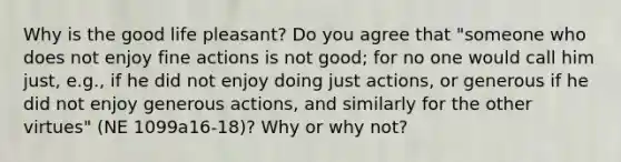 Why is the good life pleasant? Do you agree that "someone who does not enjoy fine actions is not good; for no one would call him just, e.g., if he did not enjoy doing just actions, or generous if he did not enjoy generous actions, and similarly for the other virtues" (NE 1099a16-18)? Why or why not?