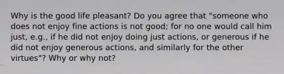 Why is the good life pleasant? Do you agree that "someone who does not enjoy fine actions is not good; for no one would call him just, e.g., if he did not enjoy doing just actions, or generous if he did not enjoy generous actions, and similarly for the other virtues"? Why or why not?