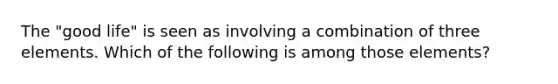 The "good life" is seen as involving a combination of three elements. Which of the following is among those elements?
