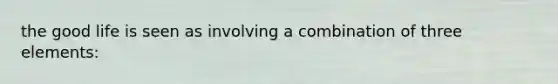 the good life is seen as involving a combination of three elements: