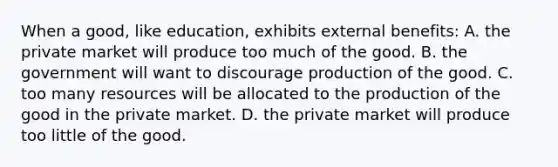 When a good, like education, exhibits external benefits: ​A. the private market will produce too much of the good. ​B. the government will want to discourage production of the good. C. too many resources will be allocated to the production of the good in the private market. ​D. the private market will produce too little of the good.