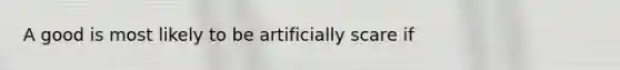 A good is most likely to be artificially scare if