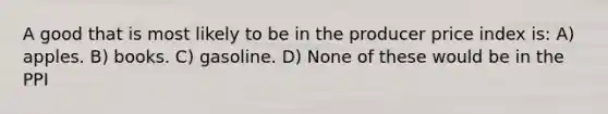 A good that is most likely to be in the producer price index is: A) apples. B) books. C) gasoline. D) None of these would be in the PPI