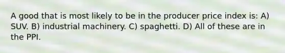 A good that is most likely to be in the producer price index is: A) SUV. B) industrial machinery. C) spaghetti. D) All of these are in the PPI.