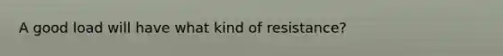 A good load will have what kind of resistance?
