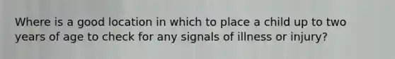 Where is a good location in which to place a child up to two years of age to check for any signals of illness or injury?