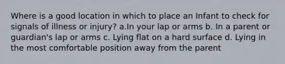 Where is a good location in which to place an Infant to check for signals of illness or injury? a.In your lap or arms b. In a parent or guardian's lap or arms c. Lying flat on a hard surface d. Lying in the most comfortable position away from the parent