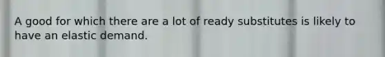A good for which there are a lot of ready substitutes is likely to have an elastic demand.