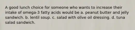 A good lunch choice for someone who wants to increase their intake of omega-3 fatty acids would be a. peanut butter and jelly sandwich. b. lentil soup. c. salad with olive oil dressing. d. tuna salad sandwich.