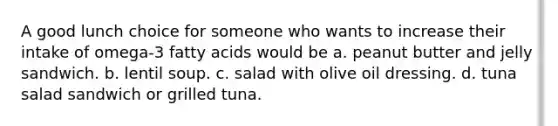 A good lunch choice for someone who wants to increase their intake of omega-3 fatty acids would be a. peanut butter and jelly sandwich. b. lentil soup. c. salad with olive oil dressing. d. tuna salad sandwich or grilled tuna.