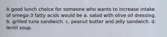 A good lunch choice for someone who wants to increase intake of omega-3 fatty acids would be a. salad with olive oil dressing. b. grilled tuna sandwich. c. peanut butter and jelly sandwich. d. lentil soup.