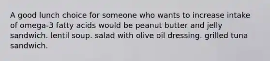 A good lunch choice for someone who wants to increase intake of omega-3 fatty acids would be peanut butter and jelly sandwich. lentil soup. salad with olive oil dressing. grilled tuna sandwich.