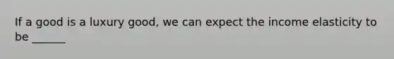 If a good is a luxury good, we can expect the income elasticity to be ______