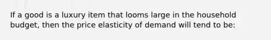 If a good is a luxury item that looms large in the household budget, then the price elasticity of demand will tend to be: