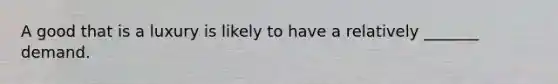 A good that is a luxury is likely to have a relatively _______ demand.