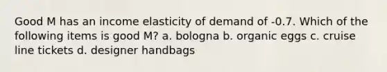 Good M has an income elasticity of demand of -0.7. Which of the following items is good M? a. bologna b. organic eggs c. cruise line tickets d. designer handbags