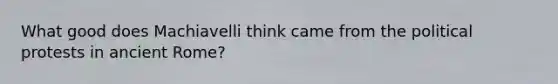 What good does Machiavelli think came from the political protests in ancient Rome?