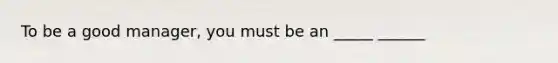 To be a good manager, you must be an _____ ______