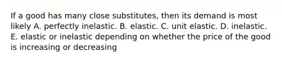 If a good has many close​ substitutes, then its demand is most likely A. perfectly inelastic. B. elastic. C. unit elastic. D. inelastic. E. elastic or inelastic depending on whether the price of the good is increasing or decreasing