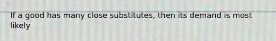 If a good has many close​ substitutes, then its demand is most likely