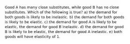 Good A has many close substitutes, while good B has no close substitutes. Which of the following is true? a) the demand for both goods is likely to be inelastic. b) the demand for both goods is likely to be elastic. c) the demand for good A is likely to be elastic, the demand for good B inelastic. d) the demand for good B is likely to be elastic, the demand for good A inelastic. e) both goods will have elasticity of 1.