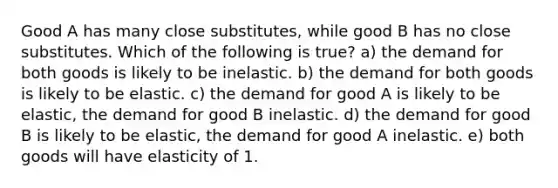 Good A has many close substitutes, while good B has no close substitutes. Which of the following is true? a) the demand for both goods is likely to be inelastic. b) the demand for both goods is likely to be elastic. c) the demand for good A is likely to be elastic, the demand for good B inelastic. d) the demand for good B is likely to be elastic, the demand for good A inelastic. e) both goods will have elasticity of 1.