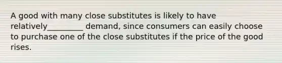 A good with many close substitutes is likely to have relatively_________ demand, since consumers can easily choose to purchase one of the close substitutes if the price of the good rises.