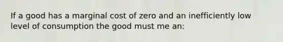 If a good has a marginal cost of zero and an inefficiently low level of consumption the good must me an: