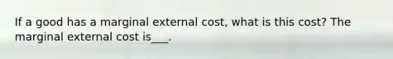 If a good has a marginal external cost, what is this cost? The marginal external cost is___.