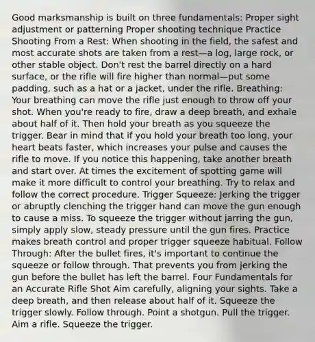 Good marksmanship is built on three fundamentals: Proper sight adjustment or patterning Proper shooting technique Practice Shooting From a Rest: When shooting in the field, the safest and most accurate shots are taken from a rest—a log, large rock, or other stable object. Don't rest the barrel directly on a hard surface, or the rifle will fire higher than normal—put some padding, such as a hat or a jacket, under the rifle. Breathing: Your breathing can move the rifle just enough to throw off your shot. When you're ready to fire, draw a deep breath, and exhale about half of it. Then hold your breath as you squeeze the trigger. Bear in mind that if you hold your breath too long, your heart beats faster, which increases your pulse and causes the rifle to move. If you notice this happening, take another breath and start over. At times the excitement of spotting game will make it more difficult to control your breathing. Try to relax and follow the correct procedure. Trigger Squeeze: Jerking the trigger or abruptly clenching the trigger hand can move the gun enough to cause a miss. To squeeze the trigger without jarring the gun, simply apply slow, steady pressure until the gun fires. Practice makes breath control and proper trigger squeeze habitual. Follow Through: After the bullet fires, it's important to continue the squeeze or follow through. That prevents you from jerking the gun before the bullet has left the barrel. Four Fundamentals for an Accurate Rifle Shot Aim carefully, aligning your sights. Take a deep breath, and then release about half of it. Squeeze the trigger slowly. Follow through. Point a shotgun. Pull the trigger. Aim a rifle. Squeeze the trigger.