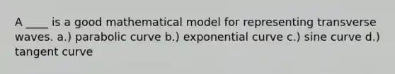 A ____ is a good mathematical model for representing transverse waves. a.) parabolic curve b.) exponential curve c.) sine curve d.) tangent curve